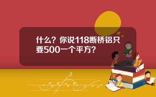 什么？你说118断桥铝只要500一个平方？