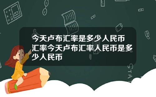 今天卢布汇率是多少人民币汇率今天卢布汇率人民币是多少人民币