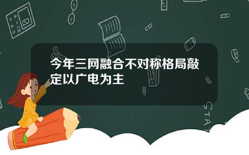 今年三网融合不对称格局敲定以广电为主