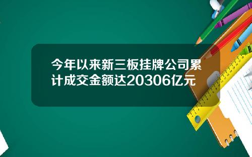 今年以来新三板挂牌公司累计成交金额达20306亿元
