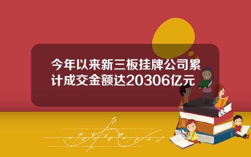 今年以来新三板挂牌公司累计成交金额达20306亿元