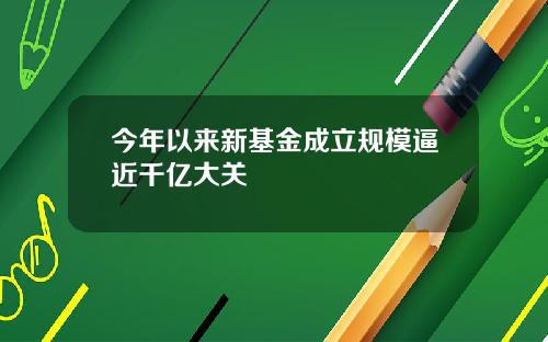今年以来新基金成立规模逼近千亿大关
