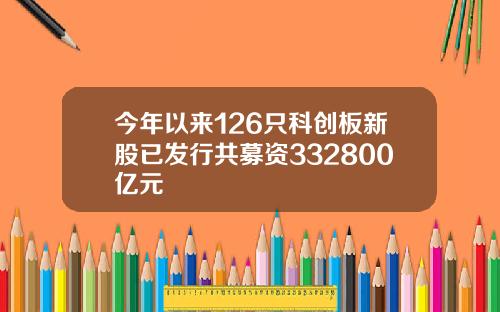 今年以来126只科创板新股已发行共募资332800亿元