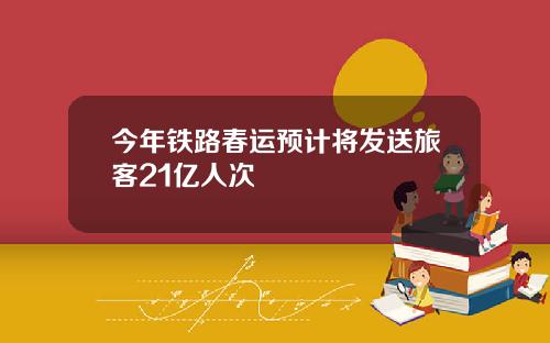 今年铁路春运预计将发送旅客21亿人次