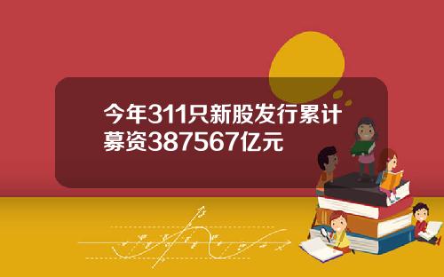 今年311只新股发行累计募资387567亿元