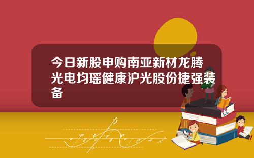 今日新股申购南亚新材龙腾光电均瑶健康沪光股份捷强装备