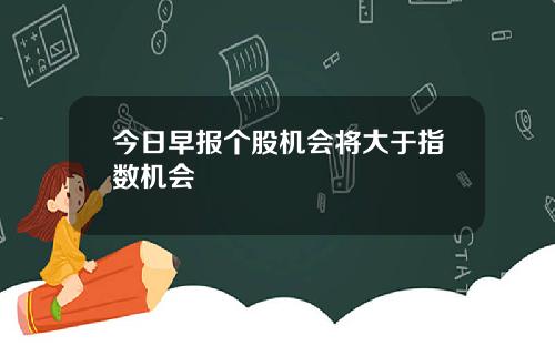 今日早报个股机会将大于指数机会