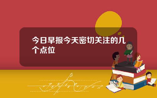 今日早报今天密切关注的几个点位