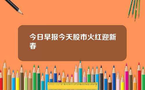 今日早报今天股市火红迎新春