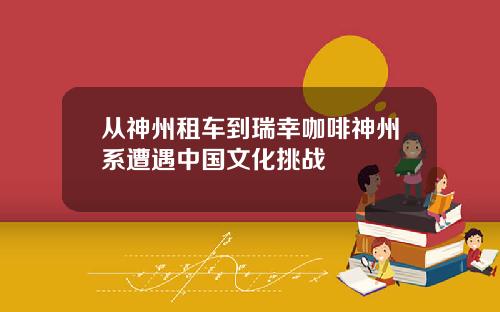 从神州租车到瑞幸咖啡神州系遭遇中国文化挑战