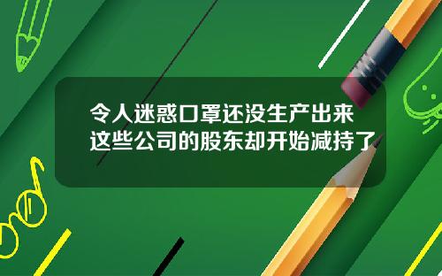 令人迷惑口罩还没生产出来这些公司的股东却开始减持了