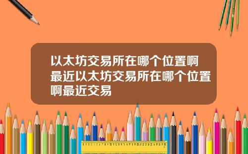 以太坊交易所在哪个位置啊最近以太坊交易所在哪个位置啊最近交易