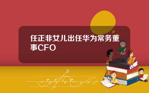 任正非女儿出任华为常务董事CFO