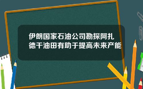 伊朗国家石油公司勘探阿扎德干油田有助于提高未来产能