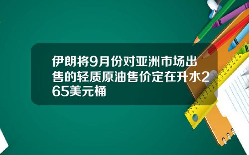 伊朗将9月份对亚洲市场出售的轻质原油售价定在升水265美元桶