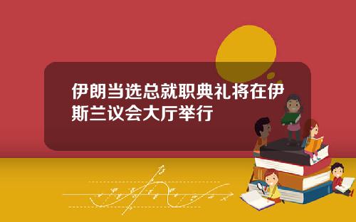 伊朗当选总就职典礼将在伊斯兰议会大厅举行