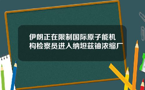 伊朗正在限制国际原子能机构检察员进入纳坦兹铀浓缩厂