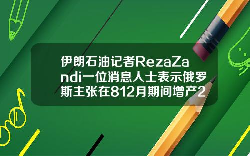 伊朗石油记者RezaZandi一位消息人士表示俄罗斯主张在812月期间增产200万桶日