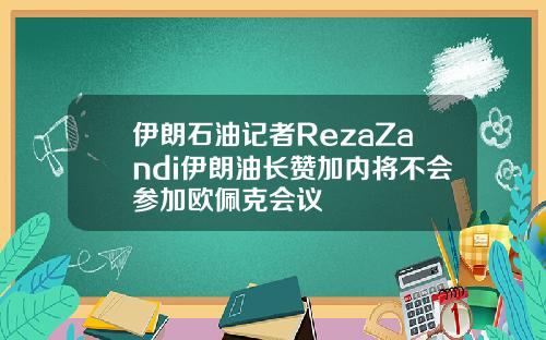 伊朗石油记者RezaZandi伊朗油长赞加内将不会参加欧佩克会议
