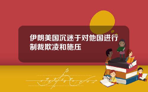 伊朗美国沉迷于对他国进行制裁欺凌和施压