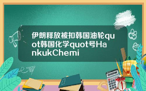 伊朗释放被扣韩国油轮quot韩国化学quot号HankukChemi