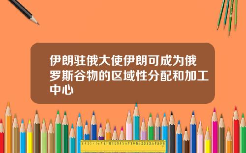 伊朗驻俄大使伊朗可成为俄罗斯谷物的区域性分配和加工中心