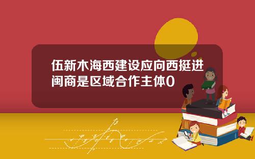 伍新木海西建设应向西挺进闽商是区域合作主体0