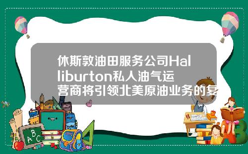 休斯敦油田服务公司Halliburton私人油气运营商将引领北美原油业务的复苏