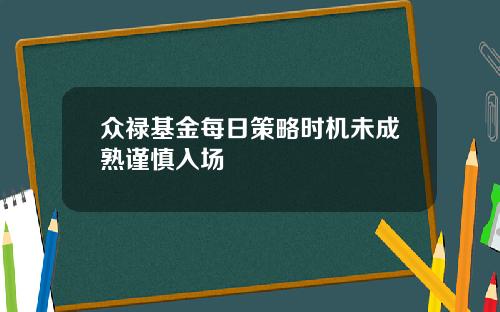 众禄基金每日策略时机未成熟谨慎入场