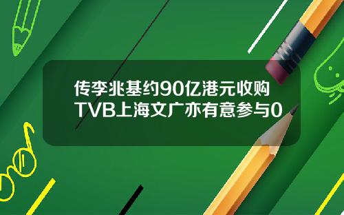 传李兆基约90亿港元收购TVB上海文广亦有意参与0