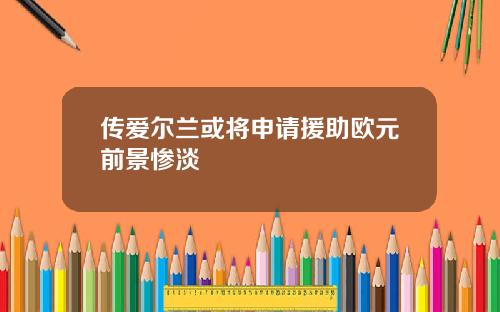 传爱尔兰或将申请援助欧元前景惨淡