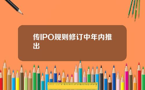 传IPO规则修订中年内推出