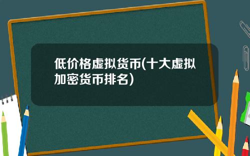低价格虚拟货币(十大虚拟加密货币排名)