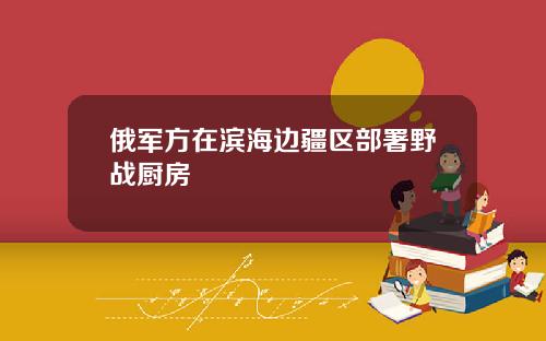 俄军方在滨海边疆区部署野战厨房