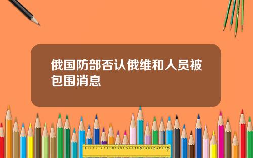 俄国防部否认俄维和人员被包围消息