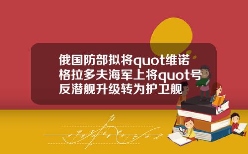 俄国防部拟将quot维诺格拉多夫海军上将quot号反潜舰升级转为护卫舰