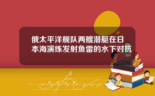 俄太平洋舰队两艘潜艇在日本海演练发射鱼雷的水下对抗