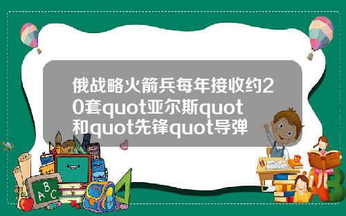 俄战略火箭兵每年接收约20套quot亚尔斯quot和quot先锋quot导弹系统