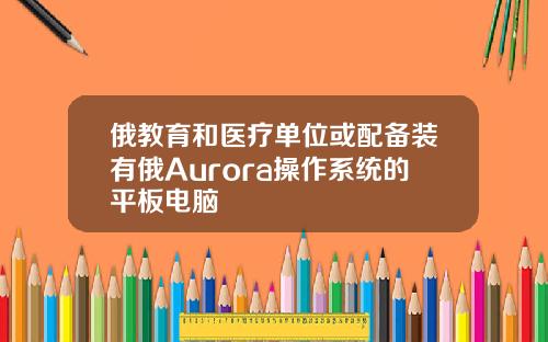 俄教育和医疗单位或配备装有俄Aurora操作系统的平板电脑