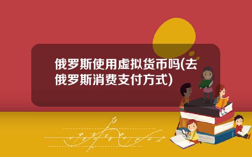 俄罗斯使用虚拟货币吗(去俄罗斯消费支付方式)