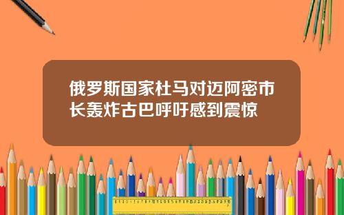 俄罗斯国家杜马对迈阿密市长轰炸古巴呼吁感到震惊