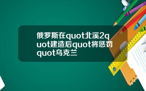 俄罗斯在quot北溪2quot建造后quot将惩罚quot乌克兰