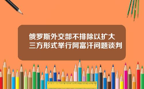 俄罗斯外交部不排除以扩大三方形式举行阿富汗问题谈判