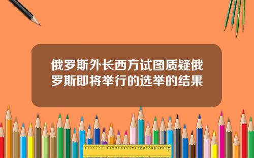 俄罗斯外长西方试图质疑俄罗斯即将举行的选举的结果