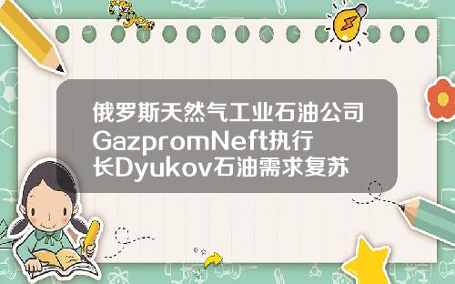俄罗斯天然气工业石油公司GazpromNeft执行长Dyukov石油需求复苏将继续【推荐】