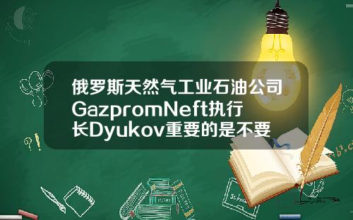俄罗斯天然气工业石油公司GazpromNeft执行长Dyukov重要的是不要让石油市场过热【推荐】