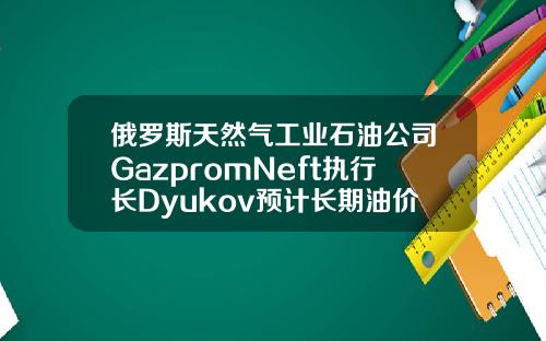 俄罗斯天然气工业石油公司GazpromNeft执行长Dyukov预计长期油价将为5055美元桶【推荐】