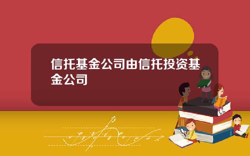 信托基金公司由信托投资基金公司