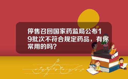 停售召回国家药监局公布19批次不符合规定药品，有你常用的吗？