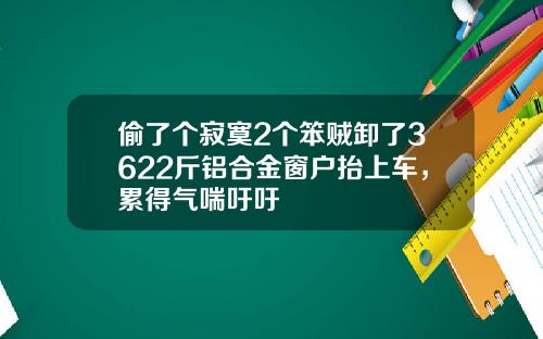 偷了个寂寞2个笨贼卸了3622斤铝合金窗户抬上车，累得气喘吁吁
